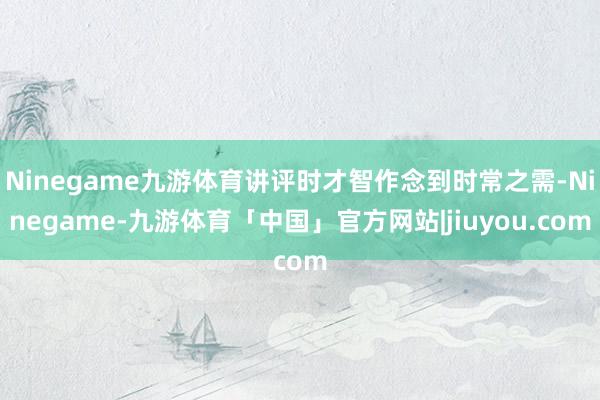 Ninegame九游体育讲评时才智作念到时常之需-Ninegame-九游体育「中国」官方网站|jiuyou.com