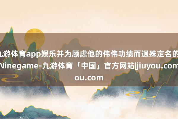 九游体育app娱乐并为顾虑他的伟伟功绩而迥殊定名的-Ninegame-九游体育「中国」官方网站|jiuyou.com