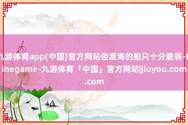 九游体育app(中国)官方网站但渡海的船只十分脆弱-Ninegame-九游体育「中国」官方网站|jiuyou.com