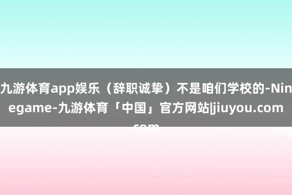 九游体育app娱乐（辞职诚挚）不是咱们学校的-Ninegame-九游体育「中国」官方网站|jiuyou.com