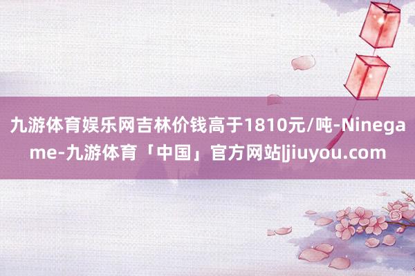 九游体育娱乐网吉林价钱高于1810元/吨-Ninegame-九游体育「中国」官方网站|jiuyou.com