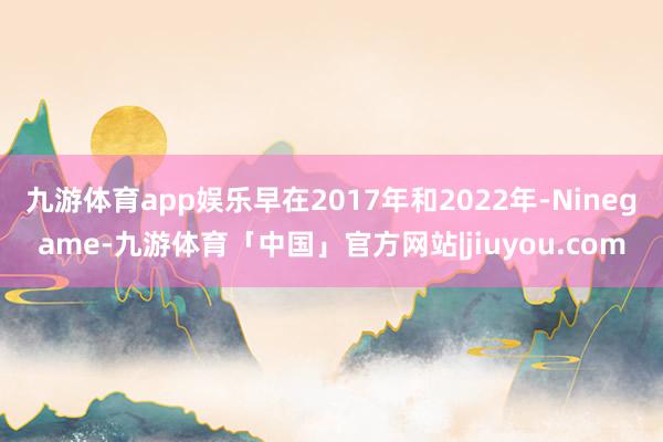 九游体育app娱乐早在2017年和2022年-Ninegame-九游体育「中国」官方网站|jiuyou.com