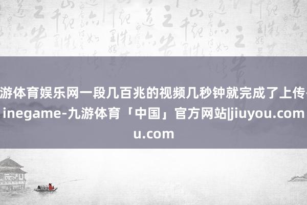九游体育娱乐网一段几百兆的视频几秒钟就完成了上传-Ninegame-九游体育「中国」官方网站|jiuyou.com