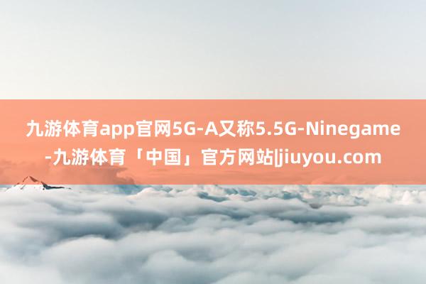 九游体育app官网　　5G-A又称5.5G-Ninegame-九游体育「中国」官方网站|jiuyou.com