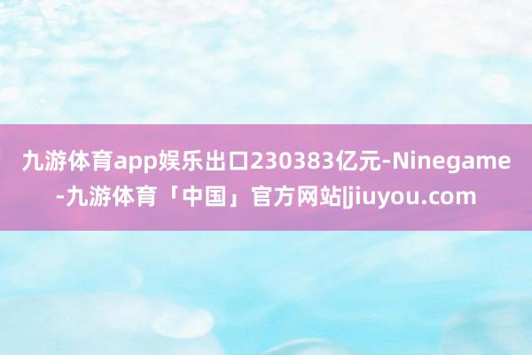 九游体育app娱乐出口230383亿元-Ninegame-九游体育「中国」官方网站|jiuyou.com