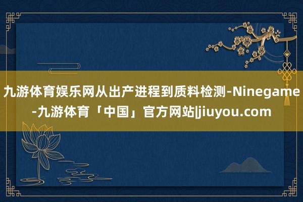 九游体育娱乐网从出产进程到质料检测-Ninegame-九游体育「中国」官方网站|jiuyou.com