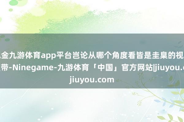 现金九游体育app平台岂论从哪个角度看皆是圭臬的视野减慢带-Ninegame-九游体育「中国」官方网站|jiuyou.com