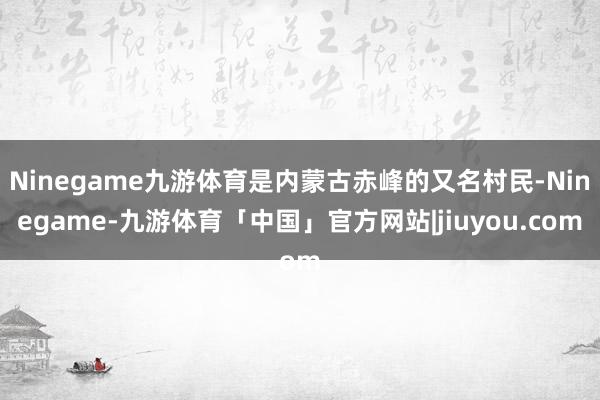 Ninegame九游体育是内蒙古赤峰的又名村民-Ninegame-九游体育「中国」官方网站|jiuyou.com