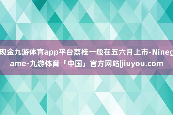 现金九游体育app平台荔枝一般在五六月上市-Ninegame-九游体育「中国」官方网站|jiuyou.com