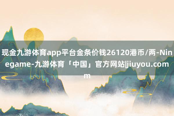 现金九游体育app平台金条价钱26120港币/两-Ninegame-九游体育「中国」官方网站|jiuyou.com