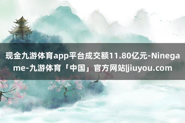 现金九游体育app平台成交额11.80亿元-Ninegame-九游体育「中国」官方网站|jiuyou.com