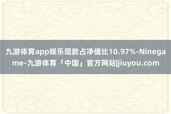九游体育app娱乐现款占净值比10.97%-Ninegame-九游体育「中国」官方网站|jiuyou.com