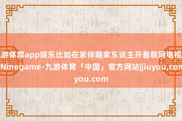 九游体育app娱乐比如在家伴随家东谈主开着联网电视时-Ninegame-九游体育「中国」官方网站|jiuyou.com