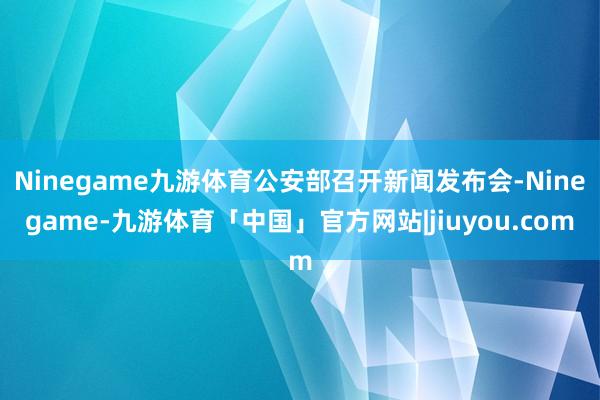 Ninegame九游体育公安部召开新闻发布会-Ninegame-九游体育「中国」官方网站|jiuyou.com