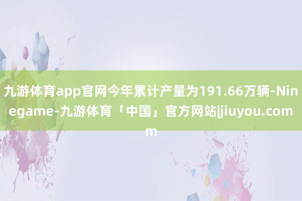 九游体育app官网今年累计产量为191.66万辆-Ninegame-九游体育「中国」官方网站|jiuyou.com