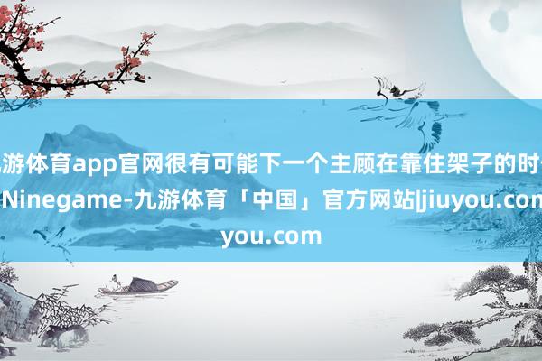 九游体育app官网很有可能下一个主顾在靠住架子的时候-Ninegame-九游体育「中国」官方网站|jiuyou.com