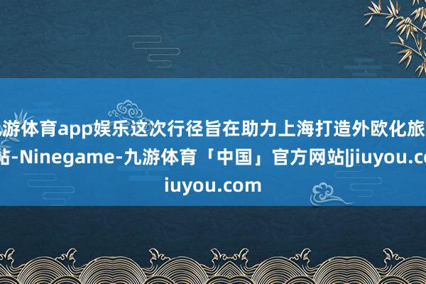 九游体育app娱乐这次行径旨在助力上海打造外欧化旅游柬帖-Ninegame-九游体育「中国」官方网站|jiuyou.com