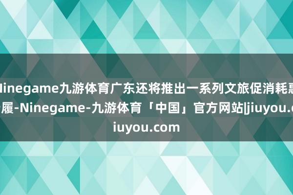 Ninegame九游体育广东还将推出一系列文旅促消耗惠民步履-Ninegame-九游体育「中国」官方网站|jiuyou.com