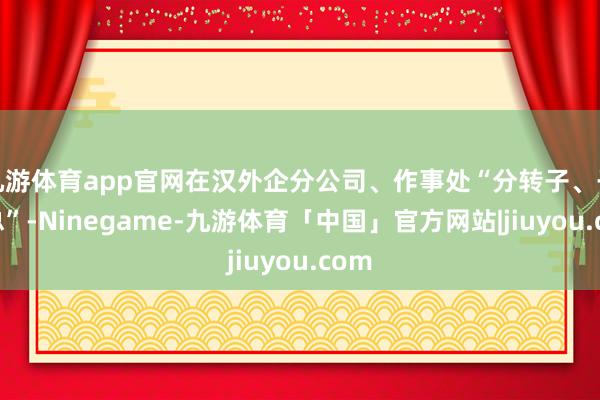 九游体育app官网在汉外企分公司、作事处“分转子、子升总”-Ninegame-九游体育「中国」官方网站|jiuyou.com