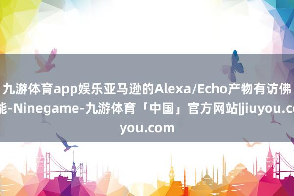 九游体育app娱乐亚马逊的Alexa/Echo产物有访佛功能-Ninegame-九游体育「中国」官方网站|jiuyou.com