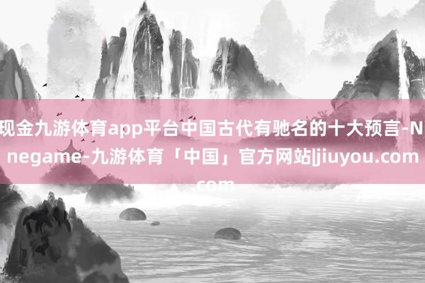 现金九游体育app平台中国古代有驰名的十大预言-Ninegame-九游体育「中国」官方网站|jiuyou.com