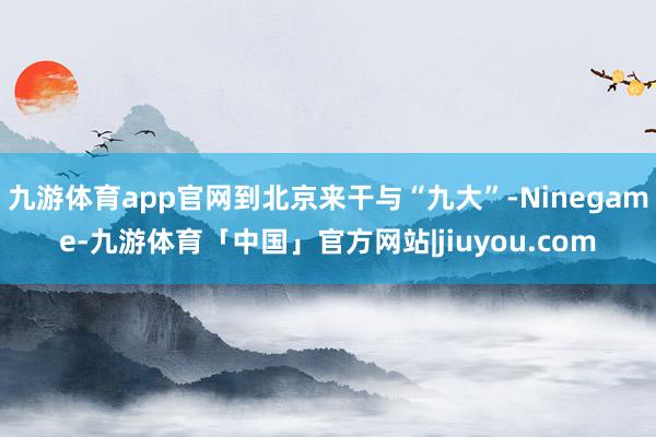 九游体育app官网到北京来干与“九大”-Ninegame-九游体育「中国」官方网站|jiuyou.com