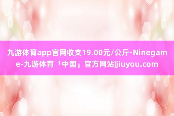 九游体育app官网收支19.00元/公斤-Ninegame-九游体育「中国」官方网站|jiuyou.com