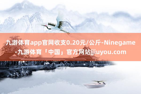 九游体育app官网收支0.20元/公斤-Ninegame-九游体育「中国」官方网站|jiuyou.com