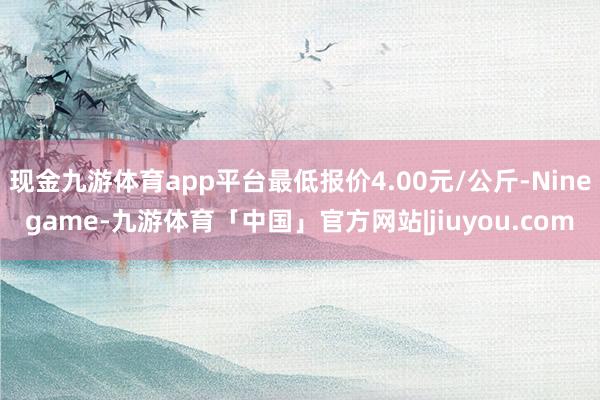 现金九游体育app平台最低报价4.00元/公斤-Ninegame-九游体育「中国」官方网站|jiuyou.com