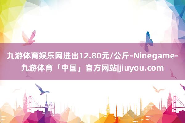 九游体育娱乐网进出12.80元/公斤-Ninegame-九游体育「中国」官方网站|jiuyou.com