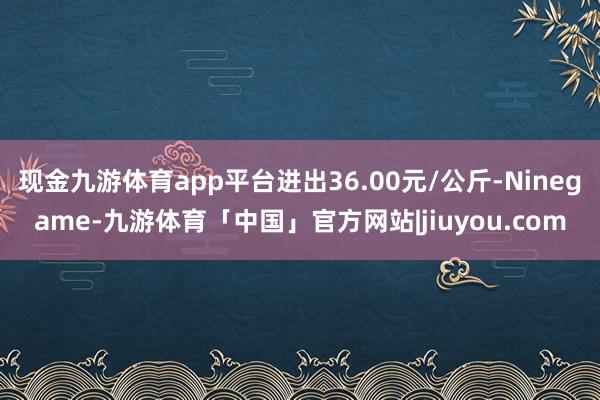 现金九游体育app平台进出36.00元/公斤-Ninegame-九游体育「中国」官方网站|jiuyou.com