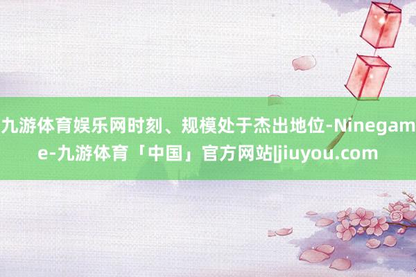 九游体育娱乐网时刻、规模处于杰出地位-Ninegame-九游体育「中国」官方网站|jiuyou.com