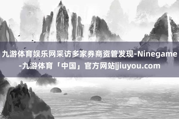 九游体育娱乐网采访多家券商资管发现-Ninegame-九游体育「中国」官方网站|jiuyou.com