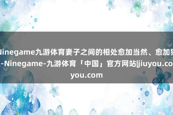 Ninegame九游体育妻子之间的相处愈加当然、愈加猖狂-Ninegame-九游体育「中国」官方网站|jiuyou.com