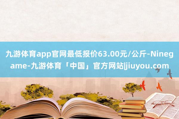 九游体育app官网最低报价63.00元/公斤-Ninegame-九游体育「中国」官方网站|jiuyou.com