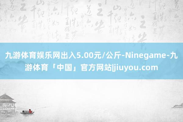 九游体育娱乐网出入5.00元/公斤-Ninegame-九游体育「中国」官方网站|jiuyou.com