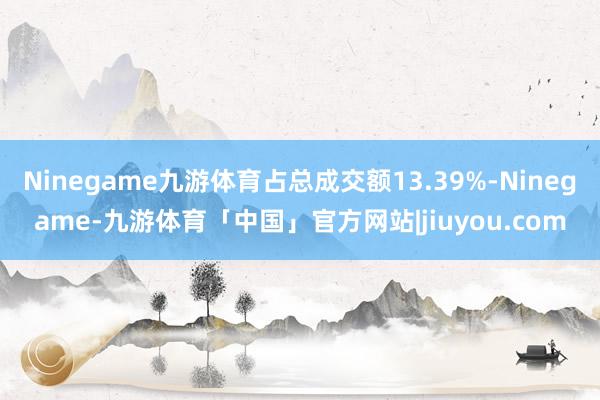 Ninegame九游体育占总成交额13.39%-Ninegame-九游体育「中国」官方网站|jiuyou.com