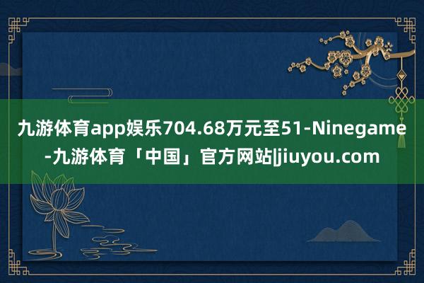九游体育app娱乐704.68万元至51-Ninegame-九游体育「中国」官方网站|jiuyou.com