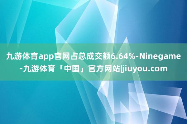 九游体育app官网占总成交额6.64%-Ninegame-九游体育「中国」官方网站|jiuyou.com