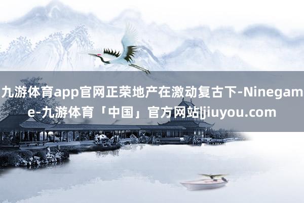 九游体育app官网正荣地产在激动复古下-Ninegame-九游体育「中国」官方网站|jiuyou.com