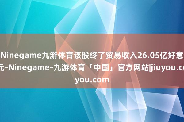 Ninegame九游体育该股终了贸易收入26.05亿好意思元-Ninegame-九游体育「中国」官方网站|jiuyou.com
