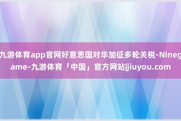 九游体育app官网好意思国对华加征多轮关税-Ninegame-九游体育「中国」官方网站|jiuyou.com