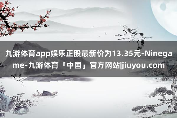 九游体育app娱乐正股最新价为13.35元-Ninegame-九游体育「中国」官方网站|jiuyou.com