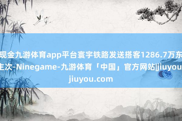 现金九游体育app平台寰宇铁路发送搭客1286.7万东说念主次-Ninegame-九游体育「中国」官方网站|jiuyou.com