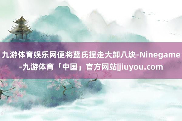 九游体育娱乐网便将蓝氏捏走大卸八块-Ninegame-九游体育「中国」官方网站|jiuyou.com