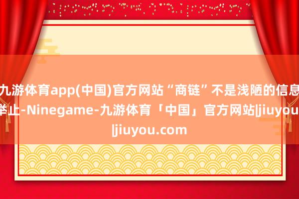 九游体育app(中国)官方网站“商链”不是浅陋的信息撮合举止-Ninegame-九游体育「中国」官方网站|jiuyou.com