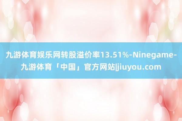 九游体育娱乐网转股溢价率13.51%-Ninegame-九游体育「中国」官方网站|jiuyou.com
