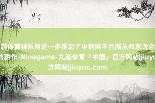 九游体育娱乐网进一步推动了中钢网平台服从和东说念主均服从的耕作-Ninegame-九游体育「中国」官方网站|jiuyou.com