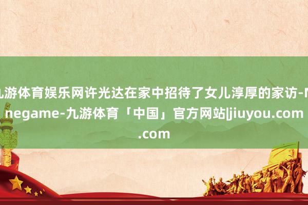 九游体育娱乐网许光达在家中招待了女儿淳厚的家访-Ninegame-九游体育「中国」官方网站|jiuyou.com