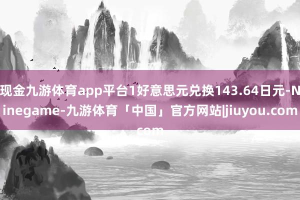 现金九游体育app平台1好意思元兑换143.64日元-Ninegame-九游体育「中国」官方网站|jiuyou.com